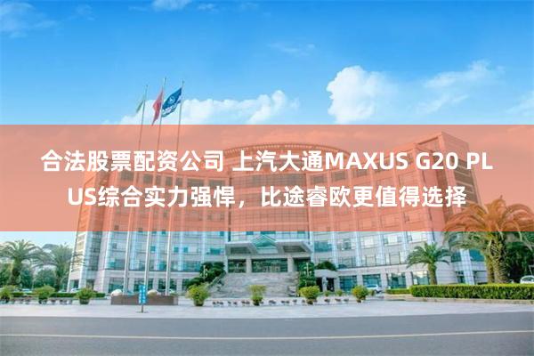 合法股票配资公司 上汽大通MAXUS G20 PLUS综合实力强悍，比途睿欧更值得选择