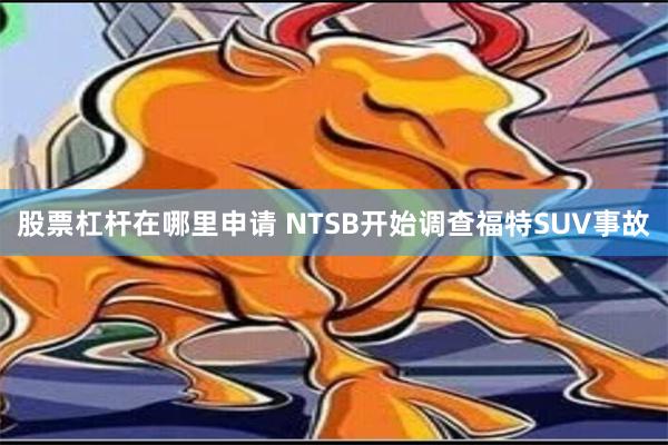 股票杠杆在哪里申请 NTSB开始调查福特SUV事故