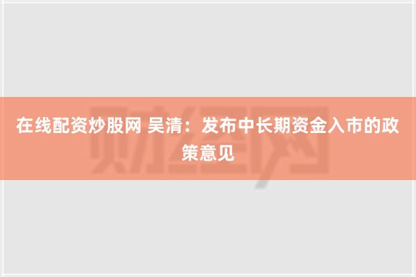 在线配资炒股网 吴清：发布中长期资金入市的政策意见