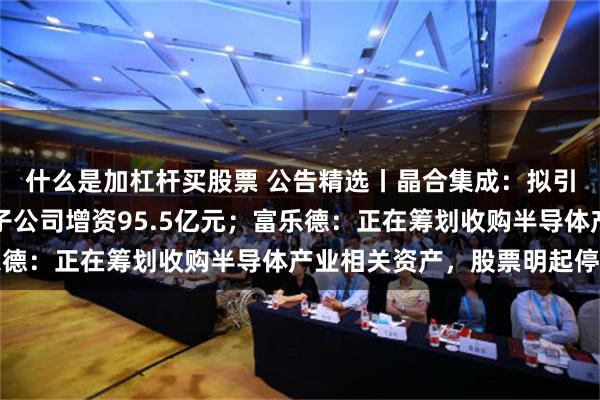 什么是加杠杆买股票 公告精选丨晶合集成：拟引入外部投资者对全资子公司增资95.5亿元；富乐德：正在筹划收购半导体产业相关资产，股票明起停牌