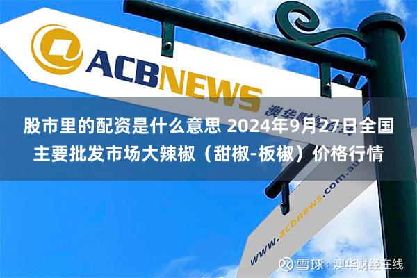 股市里的配资是什么意思 2024年9月27日全国主要批发市场大辣椒（甜椒-板椒）价格行情