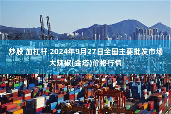 炒股 加杠杆 2024年9月27日全国主要批发市场大辣椒(金塔)价格行情