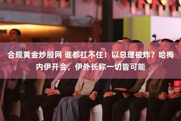 合规黄金炒股网 谁都扛不住！以总理被炸？哈梅内伊开会，伊外长称一切皆可能