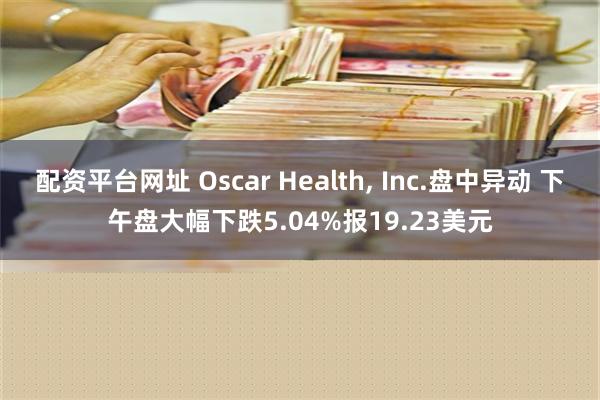 配资平台网址 Oscar Health, Inc.盘中异动 下午盘大幅下跌5.04%报19.23美元