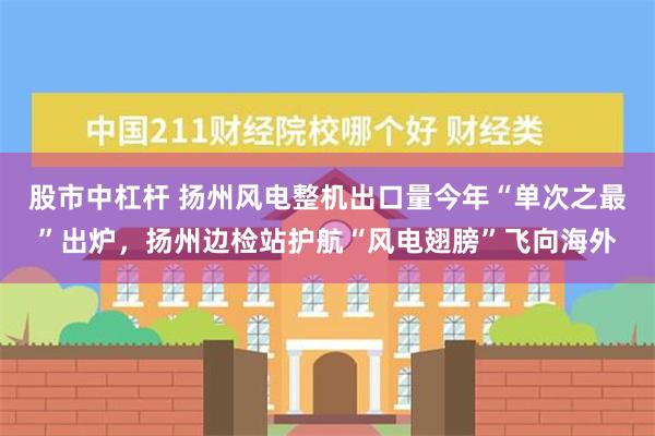 股市中杠杆 扬州风电整机出口量今年“单次之最”出炉，扬州边检站护航“风电翅膀”飞向海外