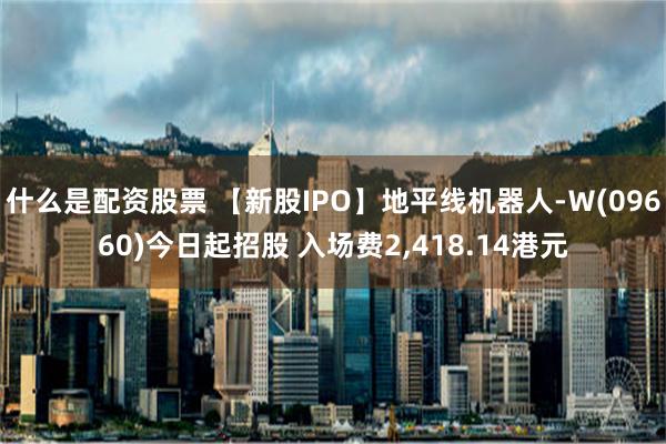 什么是配资股票 【新股IPO】地平线机器人-Ｗ(09660)今日起招股 入场费2,418.14港元