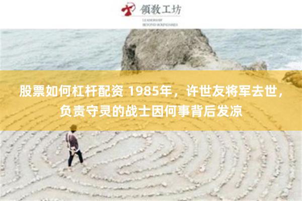 股票如何杠杆配资 1985年，许世友将军去世，负责守灵的战士因何事背后发凉