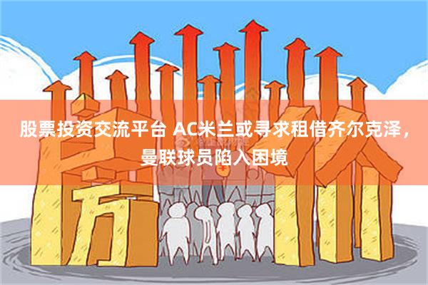 股票投资交流平台 AC米兰或寻求租借齐尔克泽，曼联球员陷入困境