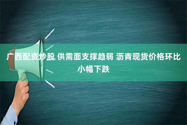 广西配资炒股 供需面支撑趋弱 沥青现货价格环比小幅下跌