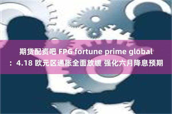 期货配资吧 FPG fortune prime global：4.18 欧元区通胀全面放缓 强化六月降息预期