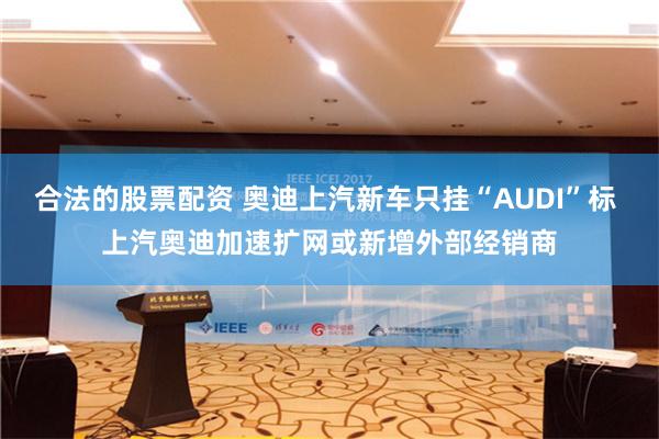 合法的股票配资 奥迪上汽新车只挂“AUDI”标 上汽奥迪加速扩网或新增外部经销商