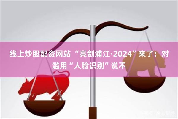 线上炒股配资网站 “亮剑浦江·2024”来了：对滥用“人脸识别”说不