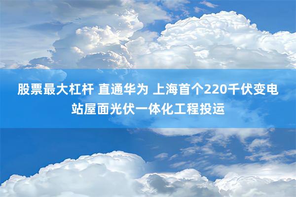 股票最大杠杆 直通华为 上海首个220千伏变电站屋面光伏一体化工程投运