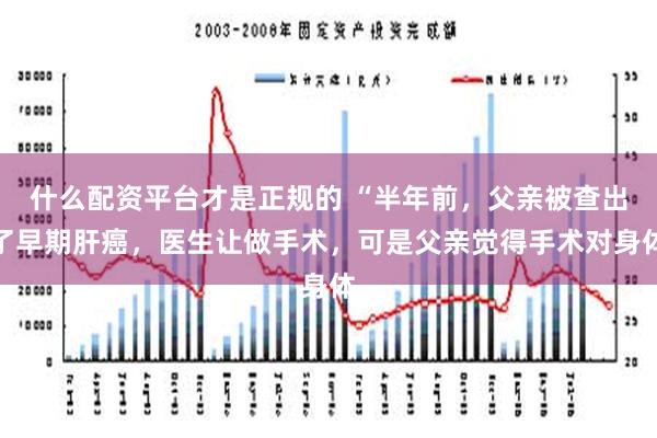 什么配资平台才是正规的 “半年前，父亲被查出了早期肝癌，医生让做手术，可是父亲觉得手术对身体