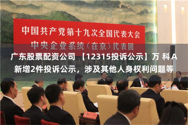 广东股票配资公司 【12315投诉公示】万 科Ａ新增2件投诉公示，涉及其他人身权利问题等