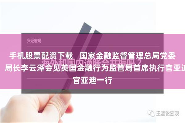 手机股票配资下载   国家金融监督管理总局党委书记、局长李云泽会见英国金融行为监管局首席执行官亚迪一行