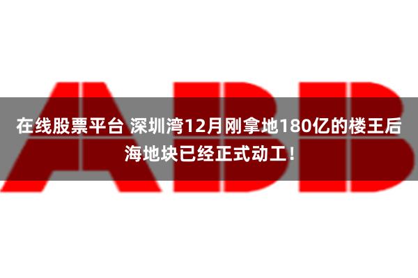 在线股票平台 深圳湾12月刚拿地180亿的楼王后海地块已经正式动工！